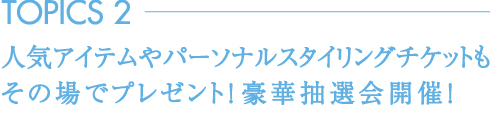 TOPICS2 人気アイテムやパーソナルスタイリングチケットもその場でプレゼント！豪華抽選会開催！